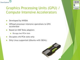 Graphics Processing Units (GPU) /
Compute Intensive Accelerators
 Developed by NVIDIA
 Offload processor-intensive operations to GPU
accelerator
 Based on K40 Tesla adapters
 Occupy two PCIe slots
 Occupies x16 PCIe slots only
 Only Linux supported (Ubuntu with S824L)
 