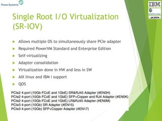Single Root I/O Virtualization
(SR-IOV)
 Allows multiple OS to simultaneously share PCIe adapter
 Required PowerVM Standard and Enterprise Edition
 Self-virtualizing
 Adapter consolidation
 Virtualization done in HW and less in SW
 AIX linux and IBM i support
 QOS
 