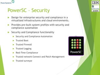 PowerSC – Security
 Design for enterprise security and compliance in a
virtualized infrastructures and cloud environments.
 Provides pre-built system profiles with security and
compliance automation
 Security and Compliance functionality
 Security and Compliance Automation
 Trusted Boot
 Trusted Firewall
 Trusted Logging
 Real-Time Compliance
 Trusted network Connect and Patch Management
 Trusted surveyor
 