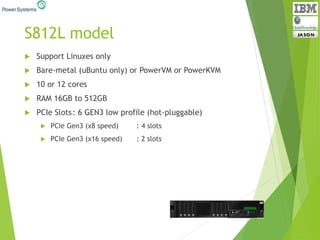 S812L model
 Support Linuxes only
 Bare-metal (uBuntu only) or PowerVM or PowerKVM
 10 or 12 cores
 RAM 16GB to 512GB
 PCIe Slots: 6 GEN3 low profile (hot-pluggable)
 PCIe Gen3 (x8 speed) : 4 slots
 PCIe Gen3 (x16 speed) : 2 slots
 