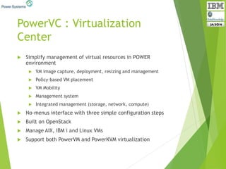 PowerVC : Virtualization
Center
 Simplify management of virtual resources in POWER
environment
 VM image capture, deployment, resizing and management
 Policy-based VM placement
 VM Mobility
 Management system
 Integrated management (storage, network, compute)
 No-menus interface with three simple configuration steps
 Built on OpenStack
 Manage AIX, IBM i and Linux VMs
 Support both PowerVM and PowerKVM virtualization
 
