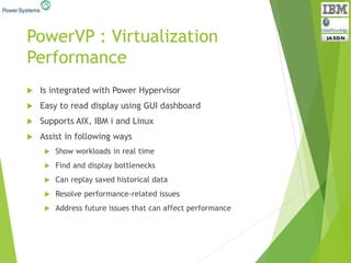 PowerVP : Virtualization
Performance
 Is integrated with Power Hypervisor
 Easy to read display using GUI dashboard
 Supports AIX, IBM i and Linux
 Assist in following ways
 Show workloads in real time
 Find and display bottlenecks
 Can replay saved historical data
 Resolve performance-related issues
 Address future issues that can affect performance
 
