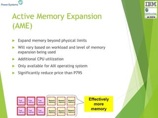 Active Memory Expansion
(AME)
 Expand memory beyond physical limits
 Will vary based on workload and level of memory
expansion being used
 Additional CPU utilization
 Only available for AIX operating system
 Significantly reduce price than P795
 