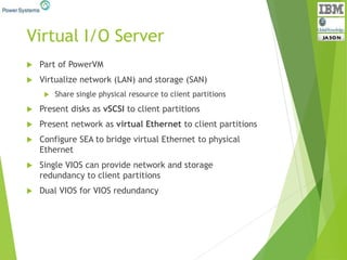 Virtual I/O Server
 Part of PowerVM
 Virtualize network (LAN) and storage (SAN)
 Share single physical resource to client partitions
 Present disks as vSCSI to client partitions
 Present network as virtual Ethernet to client partitions
 Configure SEA to bridge virtual Ethernet to physical
Ethernet
 Single VIOS can provide network and storage
redundancy to client partitions
 Dual VIOS for VIOS redundancy
 