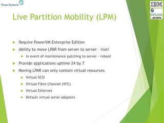 Live Partition Mobility (LPM)
 Require PowerVM Enterprise Edition
 Ability to move LPAR from server to server – live!
 In event of maintenance patching to server - reboot
 Provide applications uptime 24 by 7
 Moving LPAR can only contain virtual resources
 Virtual SCSI
 Virtual Fibre Channel (VFC)
 Virtual Ethernet
 Default virtual serial adapters
 