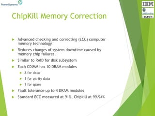 ChipKill Memory Correction
 Advanced checking and correcting (ECC) computer
memory technology
 Reduces changes of system downtime caused by
memory chip failures.
 Similar to RAID for disk subsystem
 Each CDIMM has 10 DRAM modules
 8 for data
 1 for parity data
 1 for spare
 Fault tolerance up to 4 DRAM modules
 Standard ECC measured at 91%, Chipkill at 99.94%
 