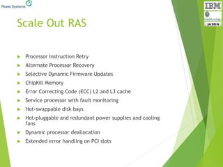 Scale Out RAS
 Processor Instruction Retry
 Alternate Processor Recovery
 Selective Dynamic Firmware Updates
 ChipKill Memory
 Error Correcting Code (ECC) L2 and L3 cache
 Service processor with fault monitoring
 Hot-swappable disk bays
 Hot-pluggable and redundant power supplies and cooling
fans
 Dynamic processor deallocation
 Extended error handling on PCI slots
 