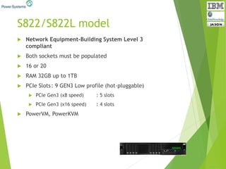 S822/S822L model
 Network Equipment-Building System Level 3
compliant
 Both sockets must be populated
 16 or 20
 RAM 32GB up to 1TB
 PCIe Slots: 9 GEN3 Low profile (hot-pluggable)
 PCIe Gen3 (x8 speed) : 5 slots
 PCIe Gen3 (x16 speed) : 4 slots
 PowerVM, PowerKVM
 