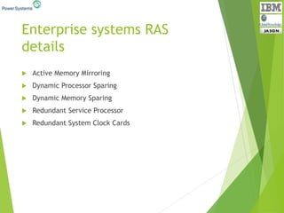 Enterprise systems RAS
details
 Active Memory Mirroring
 Dynamic Processor Sparing
 Dynamic Memory Sparing
 Redundant Service Processor
 Redundant System Clock Cards
 