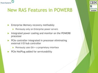 New RAS Features in POWER8
 Enterprise Memory recovery methodoly
 Previously only on Enterprise power servers
 Integrated power cooling and monitor on the POWER8
processor
 PCIe controller integrated in processor eliminating
external I/O hub controller
 Previously uses GX++ a proprietary interface
 PCIe HotPlug added for serviceability
 