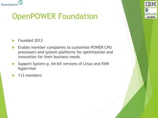 OpenPOWER Foundation
 Founded 2013
 Enable member companies to customize POWER CPU
processors and system platforms for optimization and
innovation for their business needs
 Support System p, 64-bit versions of Linux and KVM
hypervisor
 113 members
 