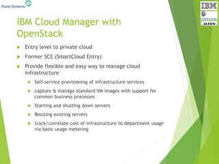 IBM Cloud Manager with
OpenStack
 Entry level to private cloud
 Former SCE (SmartCloud Entry)
 Provide flexible and easy way to manage cloud
infrastructure
 Self-service provisioning of infrastructure services
 capture & manage standard VM images with support for
common business processes
 Starting and shutting down servers
 Resizing existing servers
 track/correlate cost of infrastructure to department usage
via basic usage metering
 