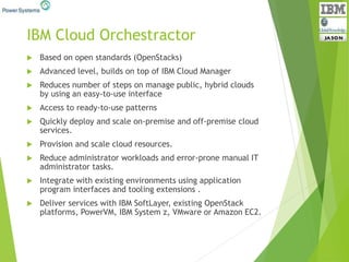 IBM Cloud Orchestractor
 Based on open standards (OpenStacks)
 Advanced level, builds on top of IBM Cloud Manager
 Reduces number of steps on manage public, hybrid clouds
by using an easy-to-use interface
 Access to ready-to-use patterns
 Quickly deploy and scale on-premise and off-premise cloud
services.
 Provision and scale cloud resources.
 Reduce administrator workloads and error-prone manual IT
administrator tasks.
 Integrate with existing environments using application
program interfaces and tooling extensions .
 Deliver services with IBM SoftLayer, existing OpenStack
platforms, PowerVM, IBM System z, VMware or Amazon EC2.
 