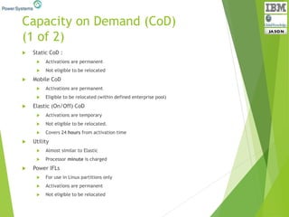 Capacity on Demand (CoD)
(1 of 2)
 Static CoD :
 Activations are permanent
 Not eligible to be relocated
 Mobile CoD
 Activations are permanent
 Eligible to be relocated (within defined enterprise pool)
 Elastic (On/Off) CoD
 Activations are temporary
 Not eligible to be relocated.
 Covers 24 hours from activation time
 Utility
 Almost similar to Elastic
 Processor minute is charged
 Power IFLs
 For use in Linux partitions only
 Activations are permanent
 Not eligible to be relocated
 