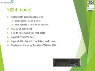S824 model
 Single/both sockets populated
 Single socket : 6 or 8 cores
 Both sockets : 12 or 16 or 24 cores
 RAM 32GB up to 2TB
 7 to 11 PCIe Gen3 full-high slots
 Support PowerVM only
 Support AIX, IBM i (7.1 or later) and Linux
 Eligible for Capacity BackUp (CBU) for IBM i
 