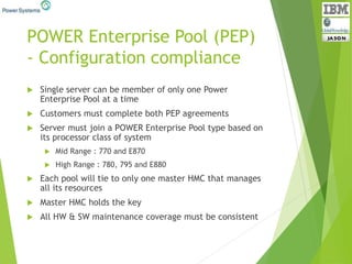 POWER Enterprise Pool (PEP)
- Configuration compliance
 Single server can be member of only one Power
Enterprise Pool at a time
 Customers must complete both PEP agreements
 Server must join a POWER Enterprise Pool type based on
its processor class of system
 Mid Range : 770 and E870
 High Range : 780, 795 and E880
 Each pool will tie to only one master HMC that manages
all its resources
 Master HMC holds the key
 All HW & SW maintenance coverage must be consistent
 