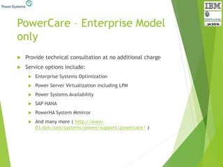PowerCare – Enterprise Model
only
 Provide technical consultation at no additional charge
 Service options include:
 Enterprise Systems Optimization
 Power Server Virtualization including LPM
 Power Systems Availability
 SAP HANA
 PowerHA System Mmirror
 And many more ( http://www-
03.ibm.com/systems/power/support/powercare/ )
 