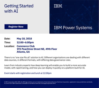 Getting Started
with AI
IBM Power SystemsRegister Now
Date: May 10, 2018
Time: 12:00–6:00pm
Location: Commerce Club
191 Peachtree Street NE, 49th Floor
Atlanta, GA
There is no ‘one size ﬁts all’ solution to AI. Different organizations are dealing with different
data sources, in different formats, with differing data governance rules.
Learn from industry experts how deep learning will enable you to build a more accurate
model, with rapid training, and how you can deploy it quickly on a platform built for AI.
Event starts with registration and lunch at 12:00pm
© IBM Corporation 2018. IBM, the IBM logo and ibm.com are trademarks of International Business Machines Corporation, registered in many jurisdictions worldwide.
A current list of IBM trademarks is available on the Web at www.ibm.com/legal/copytrade.shtml.
 