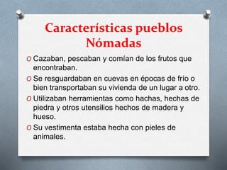 Características pueblos
Nómadas
O Cazaban, pescaban y comían de los frutos que
encontraban.
O Se resguardaban en cuevas en épocas de frío o
bien transportaban su vivienda de un lugar a otro.
O Utilizaban herramientas como hachas, hechas de
piedra y otros utensilios hechos de madera y
hueso.
O Su vestimenta estaba hecha con pieles de
animales.
 