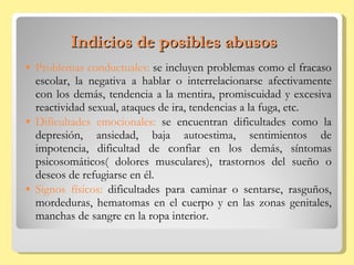 Indicios de posibles abusos Problemas conductuales:  se incluyen problemas como el fracaso escolar, la negativa a hablar o interrelacionarse afectivamente con los demás, tendencia a la mentira, promiscuidad y excesiva reactividad sexual, ataques de ira, tendencias a la fuga, etc. Dificultades emocionales:  se encuentran dificultades como la depresión, ansiedad, baja autoestima, sentimientos de impotencia, dificultad de confiar en los demás, síntomas psicosomáticos( dolores musculares), trastornos del sueño o deseos de refugiarse en él. Signos físicos:  dificultades para caminar o sentarse, rasguños, mordeduras, hematomas en el cuerpo y en las zonas genitales, manchas de sangre en la ropa interior. 