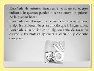 Enseñarle de primera instancia a conocer su cuerpo indicándole quienes pueden tocar su cuerpo y quienes no lo pueden hacer. Enseñarle que el respeto a los mayores es esencial pero si algo les molesta o le es incómodo que lo hagan saber. Enseñarle al niño indicar si alguien trata de tocar su cuerpo y les molesta aprender a decir no y contarlo enseguida. 