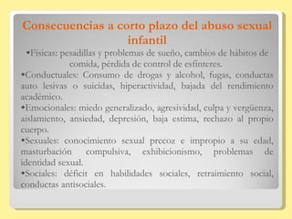 Consecuencias a corto plazo del abuso sexual infantil Físicas: pesadillas y problemas de sueño, cambios de hábitos de comida, pérdida de control de esfínteres.  Conductuales: Consumo de drogas y alcohol, fugas, conductas auto lesivas o suicidas, hiperactividad, bajada del rendimiento académico.  Emocionales: miedo generalizado, agresividad, culpa y vergüenza, aislamiento, ansiedad, depresión, baja estima, rechazo al propio cuerpo.  Sexuales: conocimiento sexual precoz e impropio a su edad, masturbación  compulsiva, exhibicionismo, problemas de identidad sexual. Sociales: déficit en habilidades sociales, retraimiento social, conductas antisociales. 