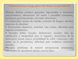 Consecuencias a largo plazo del abuso sexual infantil Físicas: dolores crónicos generales, hipocondría o trastornos psicosomáticos, alteraciones del sueño y pesadillas constantes, problemas gastrointestinales, desorden alimentario. Conductuales: intento de suicidio, consumo de drogas y alcohol, trastorno de identidad.  Emocionales: depresión, ansiedad, baja estima, dificultad para expresar sentimientos.  Sexuales: fobias sexuales, disfunciones sexuales, falta de satisfacción o incapacidad para el orgasmo, alteraciones de la motivación sexual, mayor probabilidad de sufrir violaciones y de entrar en la prostitución, dificultad para establecer relaciones sexuales.  Sociales: problemas de relación interpersonal, aislamiento, dificultades de vinculación afectiva con los hijos. 
