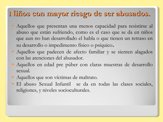 Niños con mayor riesgo de ser abusados. Aquellos que presentan una menos capacidad para resistirse al abuso que están sufriendo, como es el caso que se da en niños que aun no han desarrollado el habla o que tienen un retraso en su desarrollo o impedimento físico o psíquico . Aquellos que padecen de afecto familiar y se sienten alagados con las atenciones del abusador. Aquellos en edad pre púber con claras muestras de desarrollo sexual. Aquellos que son víctimas de maltrato. El abuso Sexual Infantil  se da en todas las clases sociales, religiones, y niveles socioculturales. 