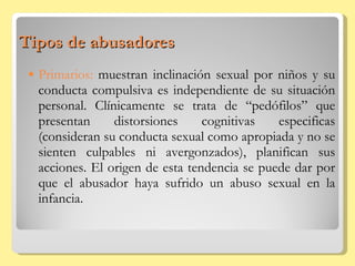 Tipos de abusadores Primarios:  muestran inclinación sexual por niños y su conducta compulsiva es independiente de su situación personal. Clínicamente se trata de “pedófilos” que presentan distorsiones cognitivas especificas (consideran su conducta sexual como apropiada y no se sienten culpables ni avergonzados), planifican sus acciones. El origen de esta tendencia se puede dar por que el abusador haya sufrido un abuso sexual en la infancia. 