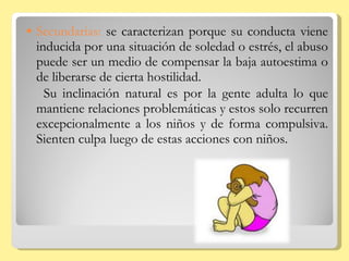 Secundarias:  se caracterizan porque su conducta viene inducida por una situación de soledad o estrés, el abuso puede ser un medio de compensar la baja autoestima o de liberarse de cierta hostilidad.  Su inclinación natural es por la gente adulta lo que mantiene relaciones problemáticas y estos solo recurren excepcionalmente a los niños y de forma compulsiva. Sienten culpa luego de estas acciones con niños. 