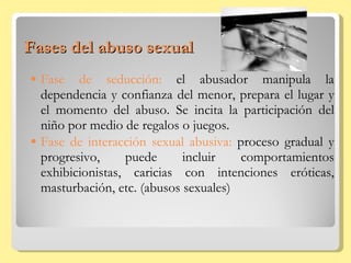 Fases del abuso sexual Fase de seducción:  el abusador manipula la dependencia y confianza del menor, prepara el lugar y el momento del abuso. Se incita la participación del niño por medio de regalos o juegos. Fase de interacción sexual abusiva:  proceso gradual y progresivo, puede incluir comportamientos exhibicionistas, caricias con intenciones eróticas, masturbación, etc. (abusos sexuales) 