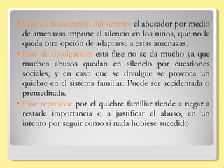 Fase de instauración del secreto:  el abusador por medio de amenazas impone el silencio en los niños, que no le queda otra opción de adaptarse a estas amenazas. Fase de divulgación:  esta fase no se da mucho ya que muchos abusos quedan en silencio por cuestiones sociales, y en caso que se divulgue se provoca un quiebre en el sistema familiar. Puede ser accidentada o premeditada. Fase represiva:  por el quiebre familiar tiende a negar a restarle importancia o a justificar el abuso, en un intento por seguir como si nada hubiese sucedido 