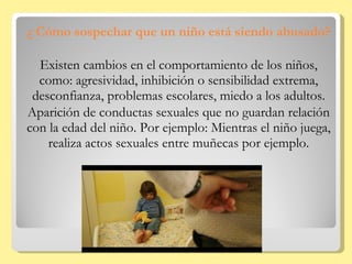 ¿ Cómo sospechar que un niño está siendo abusado? Existen cambios en el comportamiento de los niños, como: agresividad, inhibición o sensibilidad extrema, desconfianza, problemas escolares, miedo a los adultos. Aparición de conductas sexuales que no guardan relación con la edad del niño. Por ejemplo: Mientras el niño juega, realiza actos sexuales entre muñecas por ejemplo. 