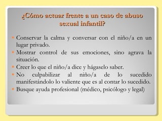 ¿Cómo actuar frente a un caso de abuso sexual infantil? Conservar la calma y conversar con el niño/a en un lugar privado. Mostrar control de sus emociones, sino agrava la situación. Creer lo que el niño/a dice y hágaselo saber. No culpabilizar al niño/a de lo sucedido manifestándolo lo valiente que es al contar lo sucedido. Busque ayuda profesional (médico, psicólogo y legal) 