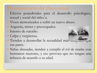 Consecuencias del abuso sexual Efectos perjudiciales para el desarrollo psicológico, sexual y social del niño/a. Viven atemorizados a sufrir un nuevo abuso. Angustia, tristes y preocupados. Intento de suicidio. Culpa y vergüenza. Tienden a desarrollar la sexualidad más temprano que sus pares. Niñas abusadas, tienden a cumplir el rol de madre con hermanos menores, y eso provoca que no tengan una infancia de acuerdo a su edad. 