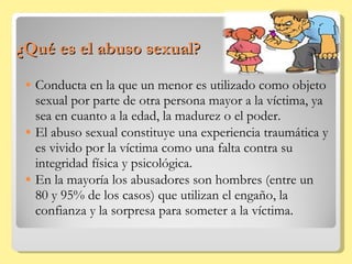 ¿Qué es el abuso sexual? Conducta en la que un menor es utilizado como objeto sexual por parte de otra persona mayor a la víctima, ya sea en cuanto a la edad, la madurez o el poder. El abuso sexual constituye una experiencia traumática y es vivido por la víctima como una falta contra su integridad física y psicológica. En la mayoría los abusadores son hombres (entre un 80 y 95% de los casos) que utilizan el engaño, la confianza y la sorpresa para someter a la víctima. 