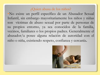 ¿Quien abusa de los niños? No existe un perfil específico de un Abusador Sexual Infantil, sin embargo mayoritariamente los niños y niñas son  víctimas de abuso sexual por parte de personas de su propios entorno, ya sea conocidos de la familia, vecinos, familiares o los propios padres. Generalmente el abusador/a posee alguna relación de autoridad con el niño o niña, existiendo respeto, confianza y cercanía . 