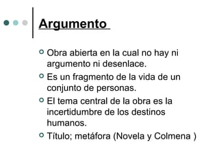 Argumento
 Obra abierta en la cual no hay ni
argumento ni desenlace.
 Es un fragmento de la vida de un
conjunto de personas.
 El tema central de la obra es la
incertidumbre de los destinos
humanos.
 Título; metáfora (Novela y Colmena )
 