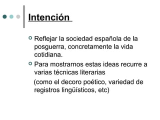 Intención
 Reflejar la sociedad española de la
posguerra, concretamente la vida
cotidiana.
 Para mostrarnos estas ideas recurre a
varias técnicas literarias
(como el decoro poético, variedad de
registros lingüísticos, etc)
 