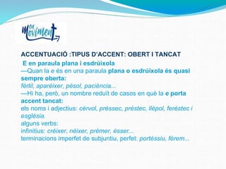 ACCENTUACIÓ :TIPUS D’ACCENT: OBERT I TANCAT
E en paraula plana i esdrúixola
—Quan la e és en una paraula plana o esdrúixola és quasi
sempre oberta:
fèrtil, aparèixer, pèsol, paciència...
—Hi ha, però, un nombre reduït de casos en què la e porta
accent tancat:
els noms i adjectius: cérvol, préssec, préstec, llépol, feréstec i
església.
alguns verbs:
infinitius: créixer, néixer, prémer, ésser...
terminacions imperfet de subjuntiu, perfet: portéssiu, férem...
 