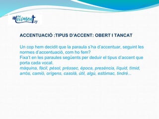 ACCENTUACIÓ :TIPUS D’ACCENT: OBERT I TANCAT
Un cop hem decidit que la paraula s’ha d’accentuar, seguint les
normes d’accentuació, com ho fem?
Fixa’t en les paraules següents per deduir el tipus d’accent que
porta cada vocal.
màquina, fàcil, pèsol, préssec, època, presència, líquid, tímid,
arròs, camió, orígens, casolà, útil, algú, estómac, tindré...
 