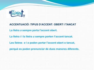 ACCENTUACIÓ :TIPUS D’ACCENT: OBERT I TANCAT
La lletra a sempre porta l’accent obert.
La lletra i i la lletra u sempre porten l’accent tancat.
Les lletres e i o poden portar l’accent obert o tancat,
perquè es poden pronunciar de dues maneres diferents.
 