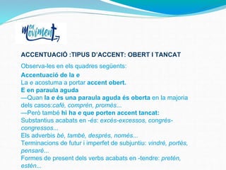 ACCENTUACIÓ :TIPUS D’ACCENT: OBERT I TANCAT
Observa-les en els quadres següents:
Accentuació de la e
La e acostuma a portar accent obert.
E en paraula aguda
—Quan la e és una paraula aguda és oberta en la majoria
dels casos:cafè, comprèn, promès...
—Però també hi ha e que porten accent tancat:
Substantius acabats en -és: excés-excessos, congrés-
congressos...
Els adverbis bé, també, després, només...
Terminacions de futur i imperfet de subjuntiu: vindré, portés,
pensaré...
Formes de present dels verbs acabats en -tendre: pretén,
estén...
 