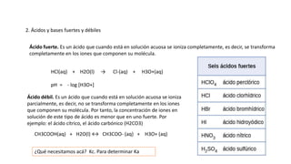 2. Ácidos y bases fuertes y débiles
Ácido fuerte. Es un ácido que cuando está en solución acuosa se ioniza completamente, es decir, se transforma
completamente en los iones que componen su molécula.
HCl(aq) + H2O(l) → Cl-(aq) + H3O+(aq)
pH = - log [H3O+]
Ácido débil. Es un ácido que cuando está en solución acuosa se ioniza
parcialmente, es decir, no se transforma completamente en los iones
que componen su molécula. Por tanto, la concentración de iones en
solución de este tipo de ácido es menor que en uno fuerte. Por
ejemplo: el ácido cítrico, el ácido carbónico (H2CO3)
CH3COOH(aq) + H2O(l) ↔ CH3COO- (aq) + H3O+ (aq)
¿Qué necesitamos acá? Kc. Para determinar Ka
 