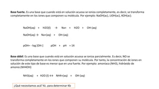 Base fuerte. Es una base que cuando está en solución acuosa se ioniza completamente, es decir, se transforma
completamente en los iones que componen su molécula. Por ejemplo: NaOH(ac), LiOH(ac), KOH(ac).
NaOH(aq) + H2O(l) → Na+ + H2O + OH-(aq)
NaOH(aq) → Na+(aq) + OH-(aq)
pOH= - log [OH-] pOH + pH = 14
Base débil. Es una base que cuando está en solución acuosa se ioniza parcialmente. Es decir, NO se
transforma completamente en los iones que componen su molécula. Por tanto, la concentración de iones en
solución de este tipo de base es menor que en una fuerte. Por ejemplo: amoníaco (NH3), hidróxido de
amonio (NH4OH)
NH3(aq) + H2O (l) ↔ NH4+(aq) + OH-(aq)
¿Qué necesitamos acá? Kc. para determinar Kb
 