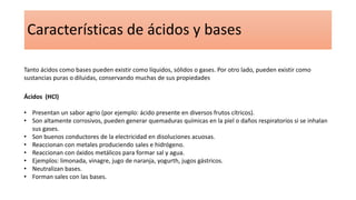 Características de ácidos y bases
Tanto ácidos como bases pueden existir como líquidos, sólidos o gases. Por otro lado, pueden existir como
sustancias puras o diluidas, conservando muchas de sus propiedades
Ácidos (HCl)
• Presentan un sabor agrio (por ejemplo: ácido presente en diversos frutos cítricos).
• Son altamente corrosivos, pueden generar quemaduras químicas en la piel o daños respiratorios si se inhalan
sus gases.
• Son buenos conductores de la electricidad en disoluciones acuosas.
• Reaccionan con metales produciendo sales e hidrógeno.
• Reaccionan con óxidos metálicos para formar sal y agua.
• Ejemplos: limonada, vinagre, jugo de naranja, yogurth, jugos gástricos.
• Neutralizan bases.
• Forman sales con las bases.
 