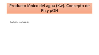 Producto iónico del agua (Kw). Concepto de
Ph y pOH
Explicativo en el pizarrón
 
