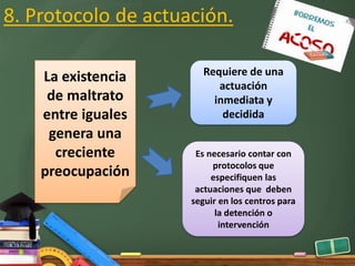 8. Protocolo de actuación.
La existencia
de maltrato
entre iguales
genera una
creciente
preocupación
Es necesario contar con
protocolos que
especifiquen las
actuaciones que deben
seguir en los centros para
la detención o
intervención
Requiere de una
actuación
inmediata y
decidida
 