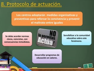 8. Protocolo de actuación.
Los centros adoptarán medidas organizativas y
preventivas para reforzar la convivencia y prevenir
el maltrato entre iguales
Se debe acordar normas
claras, concretas, con
consecuencias inmediatas.
Sensibilizar a la comunidad
educativa sobre este
fenómeno.
Desarrollar programas de
educación en valores.
 