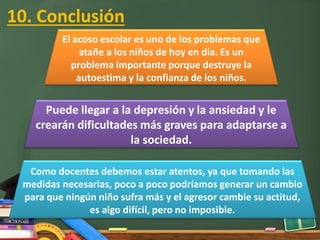 10. Conclusión
El acoso escolar es uno de los problemas que
atañe a los niños de hoy en día. Es un
problema importante porque destruye la
autoestima y la confianza de los niños.
Puede llegar a la depresión y la ansiedad y le
crearán dificultades más graves para adaptarse a
la sociedad.
Como docentes debemos estar atentos, ya que tomando las
medidas necesarias, poco a poco podríamos generar un cambio
para que ningún niño sufra más y el agresor cambie su actitud,
es algo difícil, pero no imposible.
 